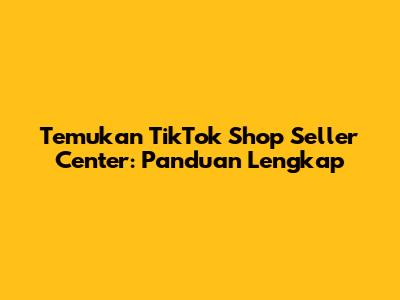 Temukan TikTok Shop Seller Center: Panduan Lengkap