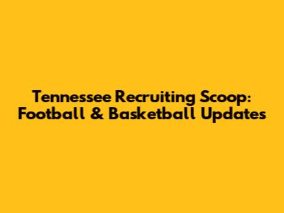 Tennessee Recruiting Scoop: Football & Basketball Updates