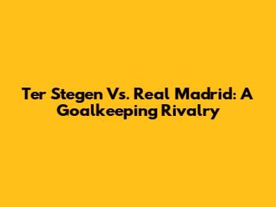 Ter Stegen Vs. Real Madrid: A Goalkeeping Rivalry