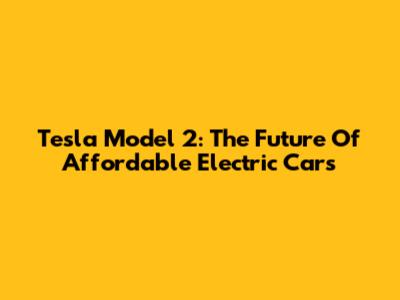Tesla Model 2: The Future Of Affordable Electric Cars