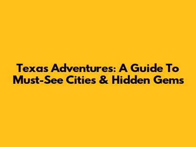 Texas Adventures: A Guide To Must-See Cities & Hidden Gems