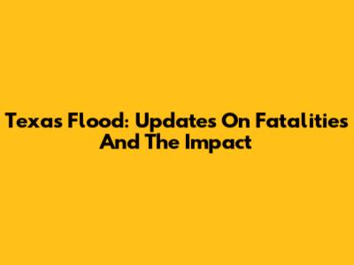 Texas Flood: Updates On Fatalities And The Impact