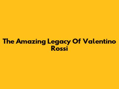 The Amazing Legacy Of Valentino Rossi