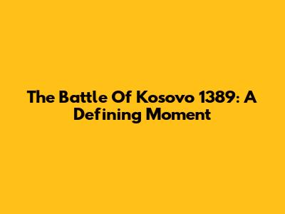 The Battle Of Kosovo 1389: A Defining Moment