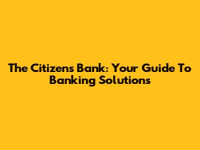 The Citizens Bank: Your Guide To Banking Solutions