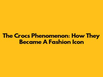 The Crocs Phenomenon: How They Became A Fashion Icon