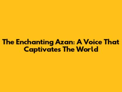 The Enchanting Azan: A Voice That Captivates The World