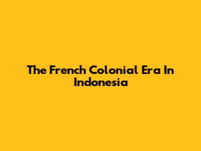 The French Colonial Era In Indonesia