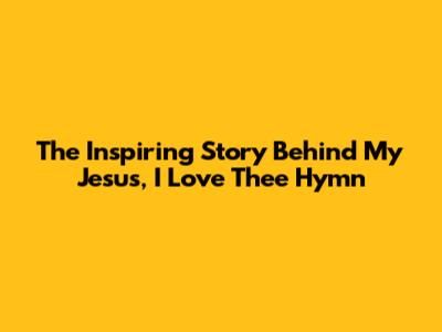 The Inspiring Story Behind 'My Jesus, I Love Thee' Hymn