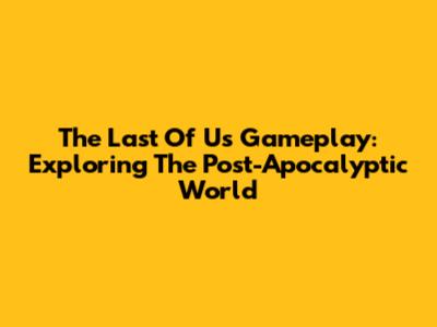The Last Of Us Gameplay: Exploring The Post-Apocalyptic World