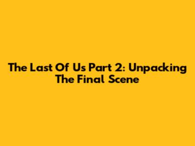 The Last Of Us Part 2: Unpacking The Final Scene