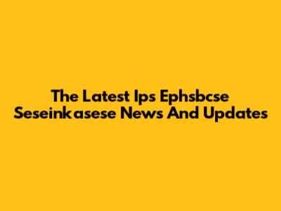 The Latest Ips Ephsbcse Seseinkasese News And Updates