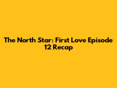 The North Star: First Love Episode 12 Recap