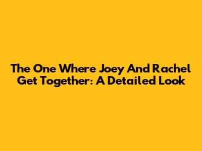 The One Where Joey And Rachel Get Together: A Detailed Look