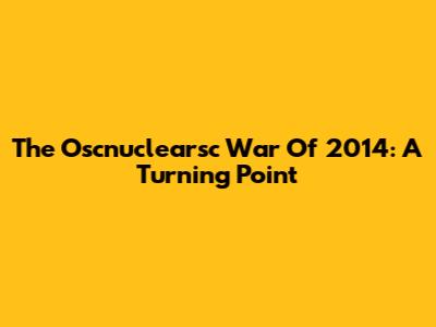 The Oscnuclearsc War Of 2014: A Turning Point