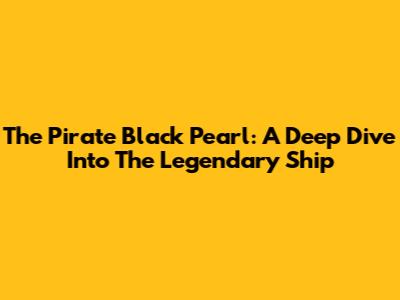 The Pirate Black Pearl: A Deep Dive Into The Legendary Ship