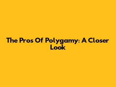 The Pros Of Polygamy: A Closer Look