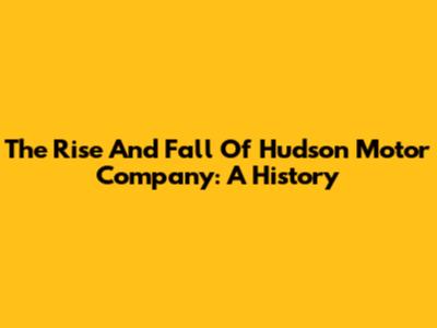 The Rise And Fall Of Hudson Motor Company: A History