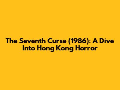 The Seventh Curse (1986): A Dive Into Hong Kong Horror