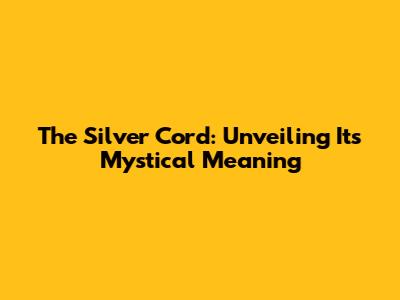 The Silver Cord: Unveiling Its Mystical Meaning