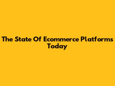 The State Of Ecommerce Platforms Today