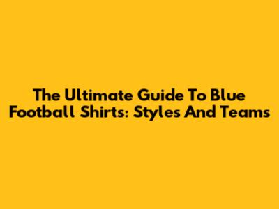 The Ultimate Guide To Blue Football Shirts: Styles And Teams