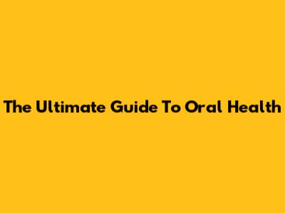 The Ultimate Guide To Oral Health