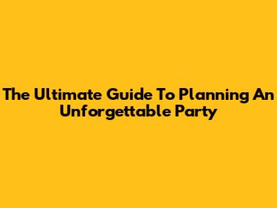 The Ultimate Guide To Planning An Unforgettable Party