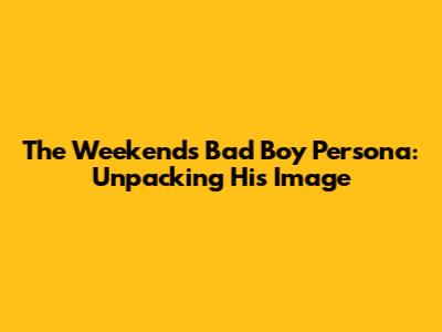The Weekend's 'Bad Boy' Persona: Unpacking His Image