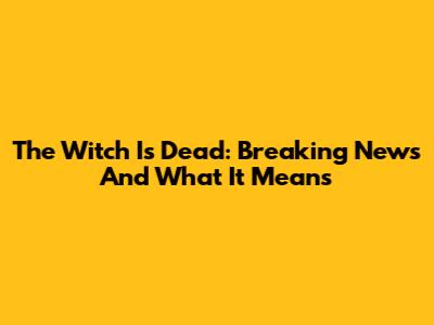 The Witch Is Dead: Breaking News And What It Means