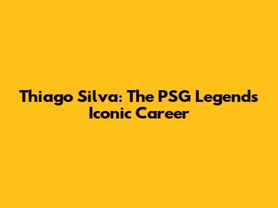 Thiago Silva: The PSG Legend's Iconic Career
