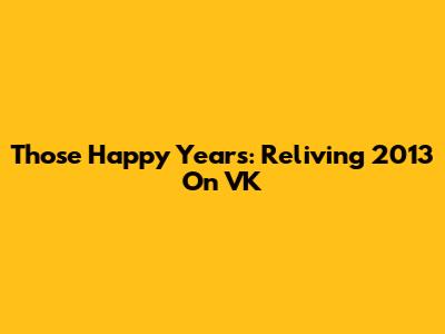 Those Happy Years: Reliving 2013 On VK