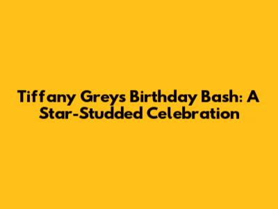Tiffany Grey's Birthday Bash: A Star-Studded Celebration