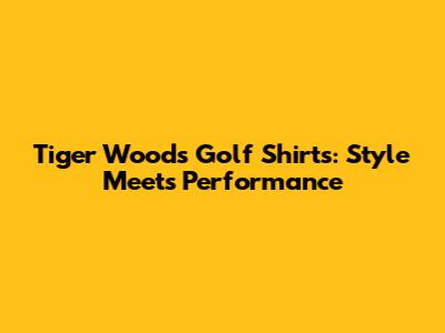 Tiger Woods Golf Shirts: Style Meets Performance