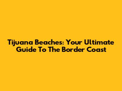 Tijuana Beaches: Your Ultimate Guide To The Border Coast