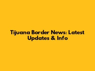 Tijuana Border News: Latest Updates & Info