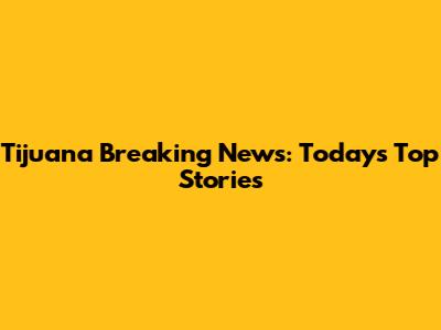 Tijuana Breaking News: Today's Top Stories