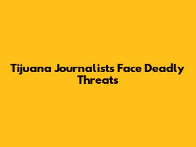 Tijuana Journalists Face Deadly Threats