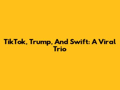 TikTok, Trump, And Swift: A Viral Trio