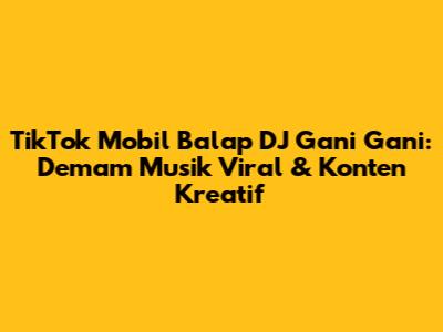 TikTok Mobil Balap DJ Gani Gani: Demam Musik Viral & Konten Kreatif