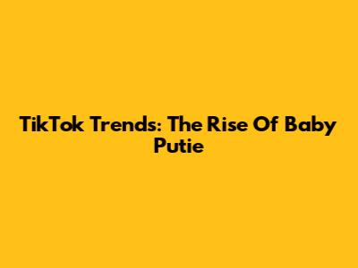 TikTok Trends: The Rise Of 'Baby Putie'