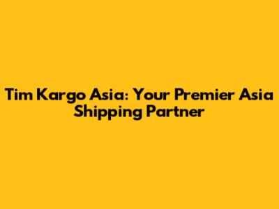 Tim Kargo Asia: Your Premier Asia Shipping Partner