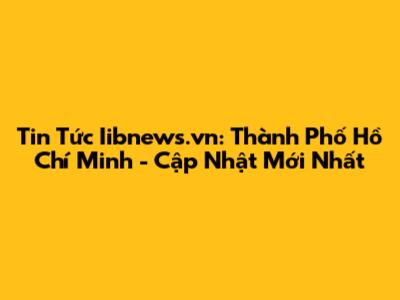 Tin Tức Iibnews.vn: Thành Phố Hồ Chí Minh - Cập Nhật Mới Nhất