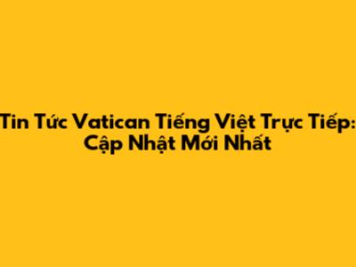 Tin Tức Vatican Tiếng Việt Trực Tiếp: Cập Nhật Mới Nhất