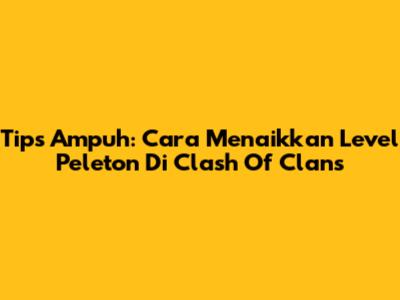 Tips Ampuh: Cara Menaikkan Level Peleton Di Clash Of Clans