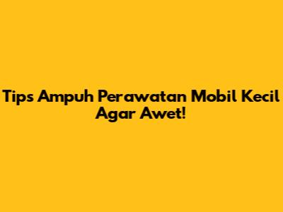 Tips Ampuh Perawatan Mobil Kecil Agar Awet!