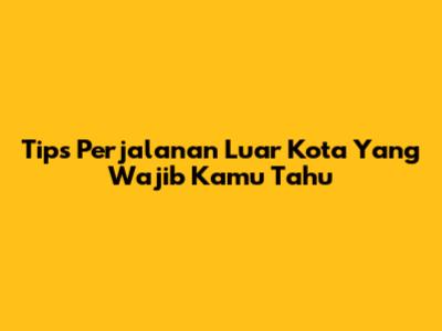 Tips Perjalanan Luar Kota Yang Wajib Kamu Tahu