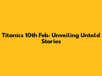 Titanic's 10th Feb: Unveiling Untold Stories
