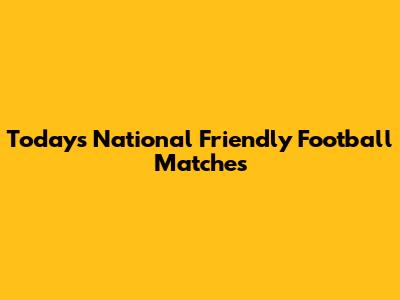 Today's National Friendly Football Matches