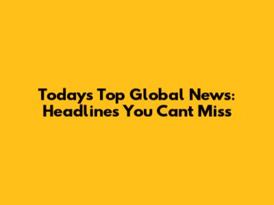 Today's Top Global News: Headlines You Can't Miss
